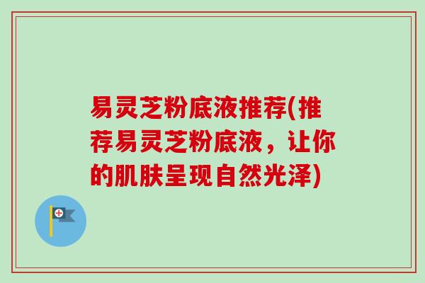 易灵芝粉底液推荐(推荐易灵芝粉底液，让你的肌肤呈现自然光泽)