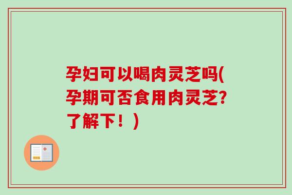孕妇可以喝肉灵芝吗(孕期可否食用肉灵芝？了解下！)
