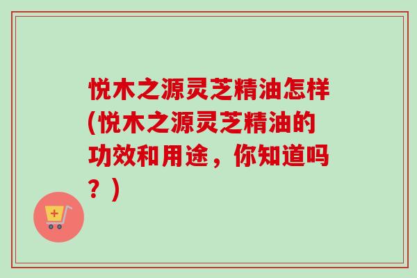 悦木之源灵芝精油怎样(悦木之源灵芝精油的功效和用途，你知道吗？)
