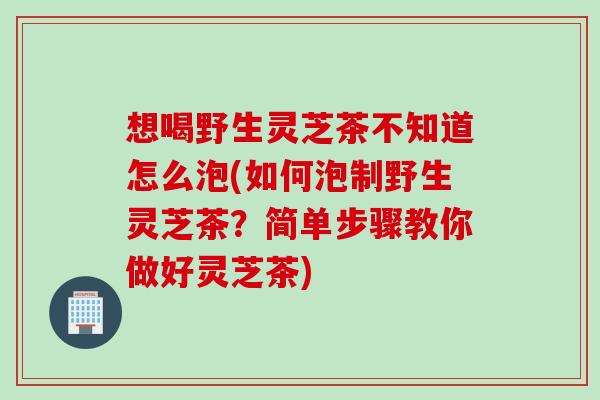 想喝野生灵芝茶不知道怎么泡(如何泡制野生灵芝茶？简单步骤教你做好灵芝茶)