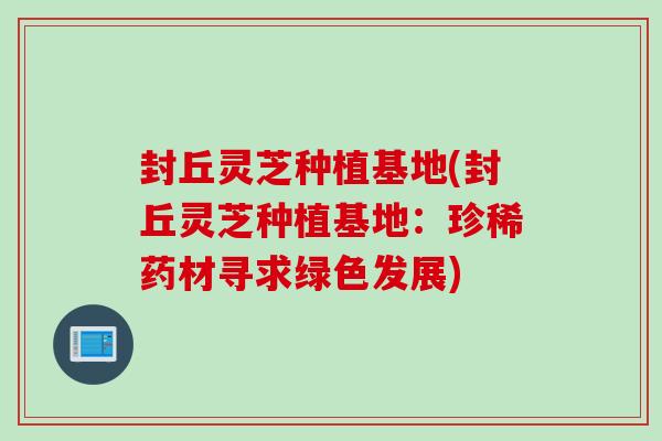 封丘灵芝种植基地(封丘灵芝种植基地：珍稀药材寻求绿色发展)