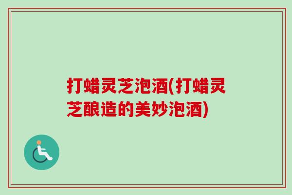 打蜡灵芝泡酒(打蜡灵芝酿造的美妙泡酒) 打蜡灵芝泡酒(打蜡灵芝酿造的美妙泡酒)