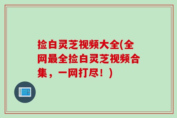 捡白灵芝视频大全(全网最全捡白灵芝视频合集，一网打尽！)