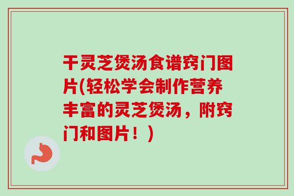 干灵芝煲汤食谱窍门图片(轻松学会制作营养丰富的灵芝煲汤，附窍门和图片！)