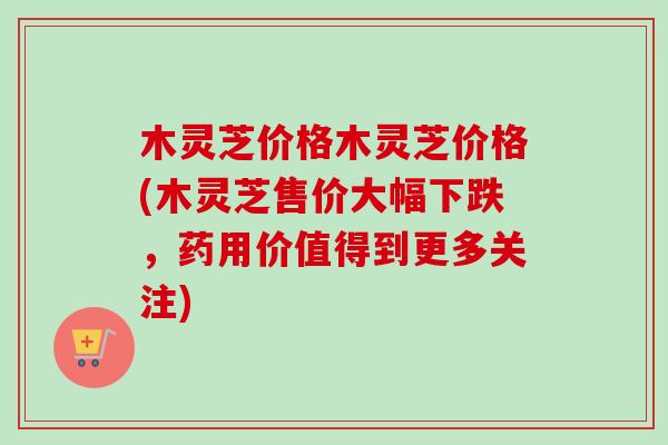 木灵芝价格木灵芝价格(木灵芝售价大幅下跌，药用价值得到更多关注)