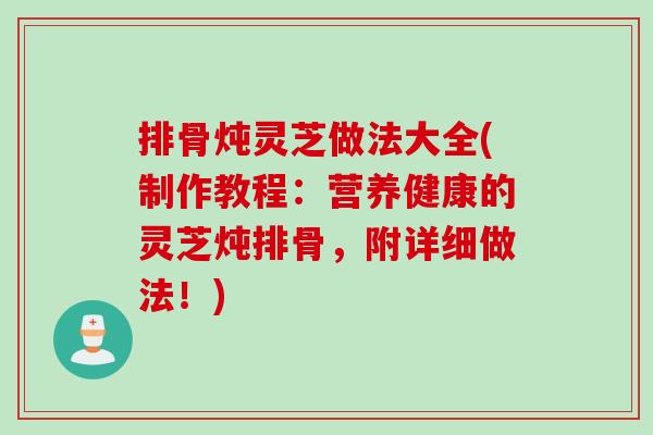 排骨炖灵芝做法大全(制作教程:营养健康的灵芝炖排骨,附详细做法!) 排骨炖灵芝做法大全(制作教程:营养健康的灵芝炖排骨,附详细做法!)