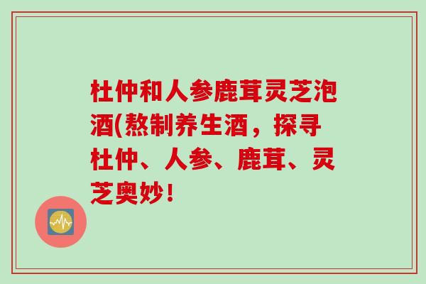 杜仲和人参鹿茸灵芝泡酒(熬制养生酒，探寻杜仲、人参、鹿茸、灵芝奥妙！