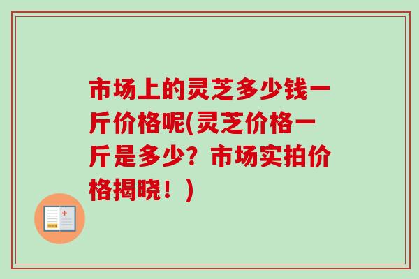 市场上的灵芝多少钱一斤价格呢(灵芝价格一斤是多少？市场实拍价格揭晓！)