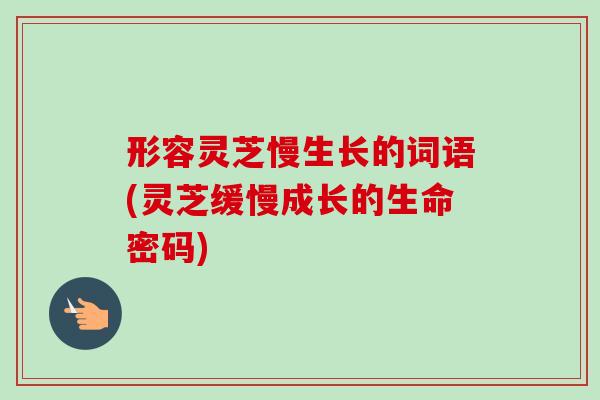 形容灵芝慢生长的词语(灵芝缓慢成长的生命密码) 形容灵芝慢生长的词语(灵芝缓慢成长的生命密码)
