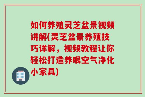 如何养殖灵芝盆景视频讲解(灵芝盆景养殖技巧详解，视频教程让你轻松打造养眼空气净化小家具)