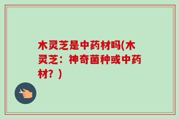 木灵芝是中药材吗(木灵芝：神奇菌种或中药材？)