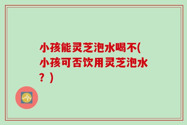 小孩能灵芝泡水喝不(小孩可否饮用灵芝泡水？)