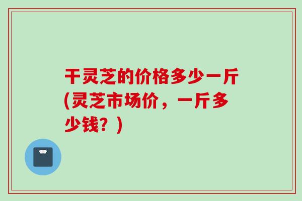 干灵芝的价格多少一斤(灵芝市场价，一斤多少钱？)