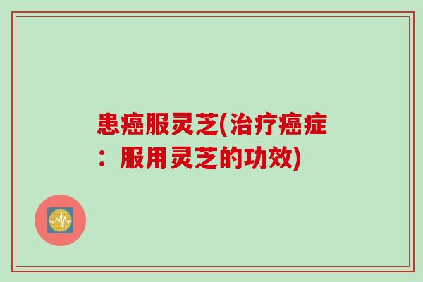 患癌服灵芝(治疗癌症：服用灵芝的功效)
