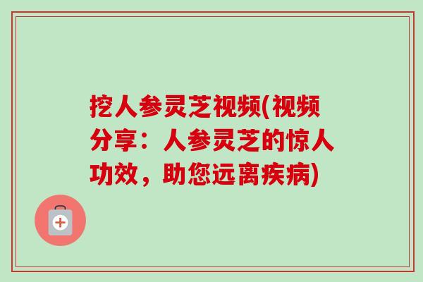 挖人参灵芝视频(视频分享：人参灵芝的惊人功效，助您远离疾病)