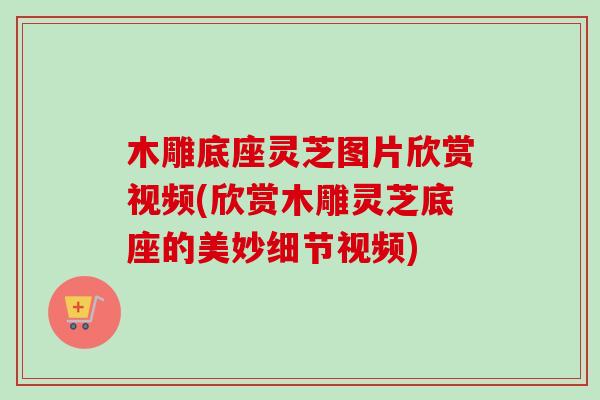 木雕底座灵芝图片欣赏视频(欣赏木雕灵芝底座的美妙细节视频)