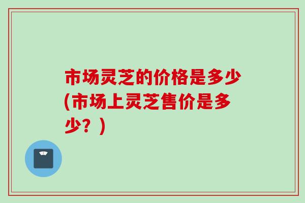 市场灵芝的价格是多少(市场上灵芝售价是多少？)