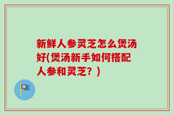 新鲜人参灵芝怎么煲汤好(煲汤新手如何搭配人参和灵芝？)