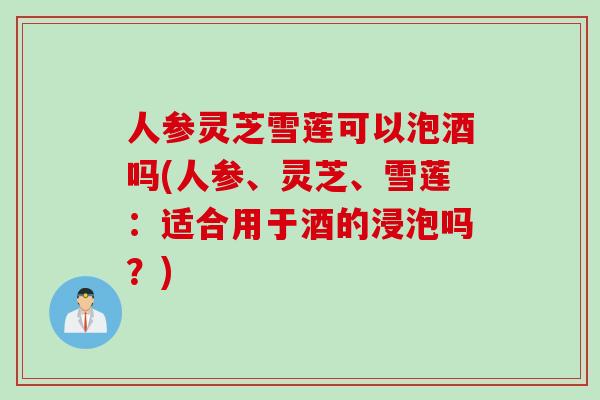人参灵芝雪莲可以泡酒吗(人参、灵芝、雪莲：适合用于酒的浸泡吗？)
