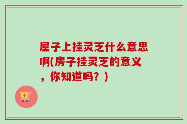 屋子上挂灵芝什么意思啊(房子挂灵芝的意义，你知道吗？)