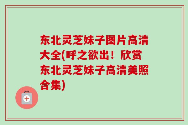 东北灵芝妹子图片高清大全(呼之欲出！欣赏东北灵芝妹子高清美照合集)