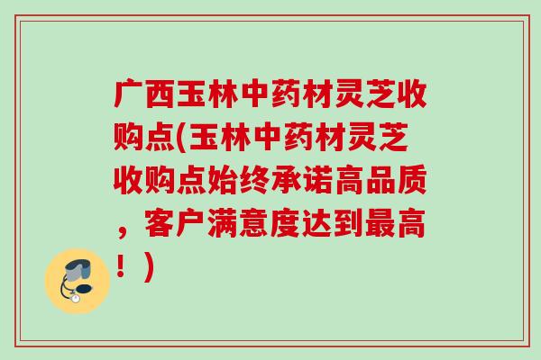 广西玉林中药材灵芝收购点(玉林中药材灵芝收购点始终承诺高品质，客户满意度达到最高！)