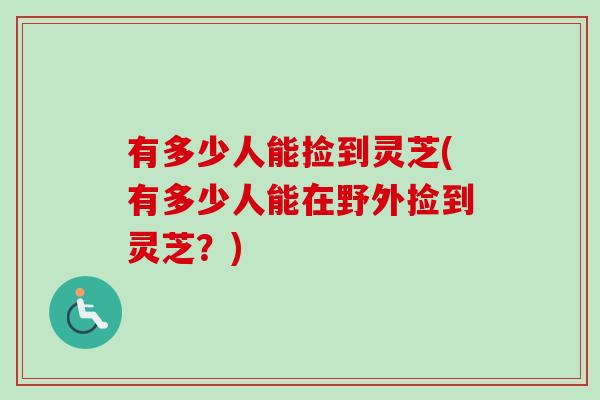 有多少人能捡到灵芝(有多少人能在野外捡到灵芝？)