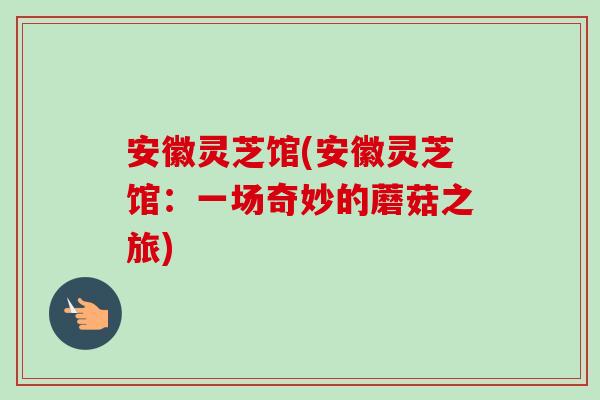 安徽灵芝馆(安徽灵芝馆：一场奇妙的蘑菇之旅)