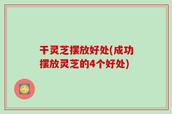 干灵芝摆放好处(成功摆放灵芝的4个好处)