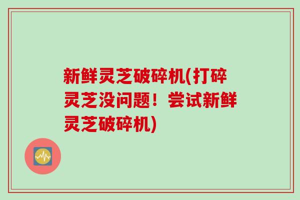 新鲜灵芝破碎机(打碎灵芝没问题！尝试新鲜灵芝破碎机)