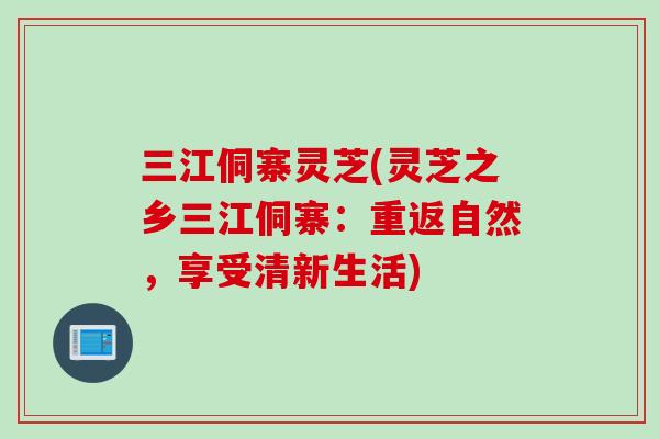 三江侗寨灵芝(灵芝之乡三江侗寨:重返自然,享受清新生活) 三江侗寨灵芝(灵芝之乡三江侗寨:重返自然,享受清新生活)