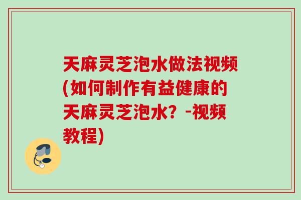 天麻灵芝泡水做法视频(如何制作有益健康的天麻灵芝泡水？-视频教程)