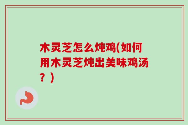 木灵芝怎么炖鸡(如何用木灵芝炖出美味鸡汤？)