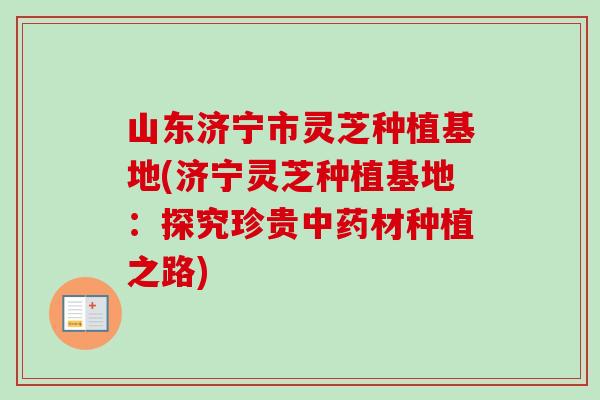 山东济宁市灵芝种植基地(济宁灵芝种植基地：探究珍贵中药材种植之路)