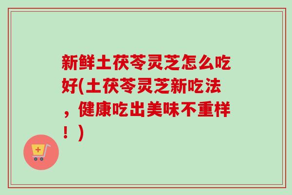 新鲜土茯苓灵芝怎么吃好(土茯苓灵芝新吃法，健康吃出美味不重样！)