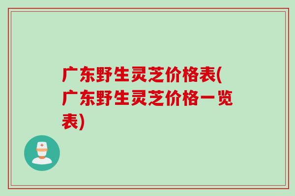广东野生灵芝价格表(广东野生灵芝价格一览表)