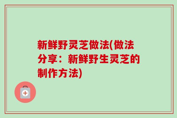新鲜野灵芝做法(做法分享：新鲜野生灵芝的制作方法)
