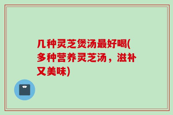 几种灵芝煲汤最好喝(多种营养灵芝汤，滋补又美味)