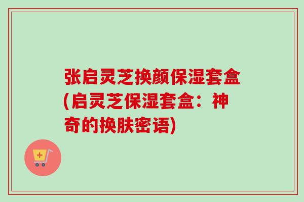 张启灵芝换颜保湿套盒(启灵芝保湿套盒：神奇的换肤密语)