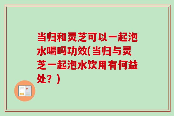 当归和灵芝可以一起泡水喝吗功效(当归与灵芝一起泡水饮用有何益处？)