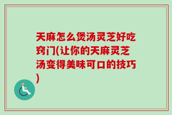天麻怎么煲汤灵芝好吃窍门(让你的天麻灵芝汤变得美味可口的技巧)