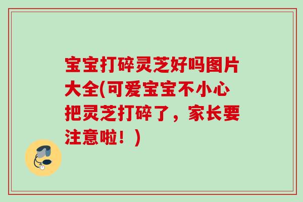 宝宝打碎灵芝好吗图片大全(可爱宝宝不小心把灵芝打碎了，家长要注意啦！)