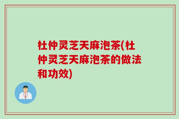 杜仲灵芝天麻泡茶(杜仲灵芝天麻泡茶的做法和功效)