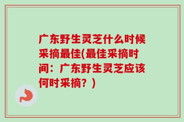 广东野生灵芝什么时候采摘佳(佳采摘时间：广东野生灵芝应该何时采摘？)