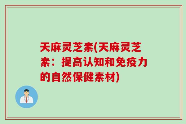 天麻灵芝素(天麻灵芝素:提高认知和免疫力的自然保健素材) 天麻灵芝素(天麻灵芝素:提高认知和免疫力的自然保健素材)