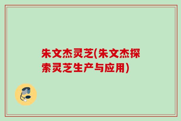 朱文杰灵芝(朱文杰探索灵芝生产与应用)