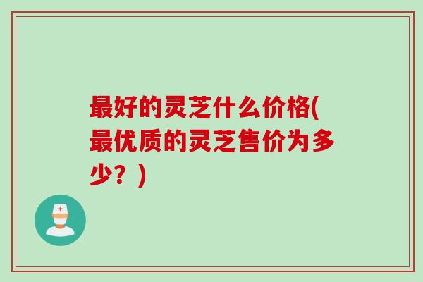 最好的灵芝什么价格(最优质的灵芝售价为多少？)