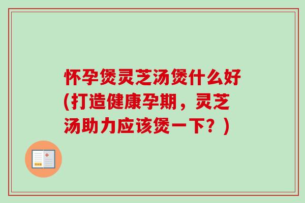 怀孕煲灵芝汤煲什么好(打造健康孕期，灵芝汤助力应该煲一下？)
