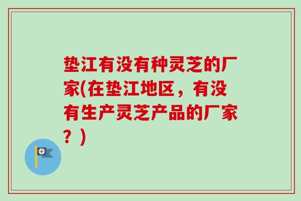 垫江有没有种灵芝的厂家(在垫江地区，有没有生产灵芝产品的厂家？)