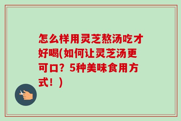 怎么样用灵芝熬汤吃才好喝(如何让灵芝汤更可口？5种美味食用方式！)